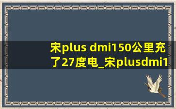 宋plus dmi150公里充了27度电_宋plusdmi150km充满需要多少度电